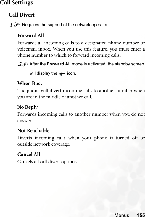 Menus 155Call SettingsCall Divert8 Requires the support of the network operator.Forward AllForwards all incoming calls to a designated phone number orvoicemail inbox. When you use this feature, you must enter aphone number to which to forward incoming calls.8After the Forward All mode is activated, the standby screenwill display the  icon.When BusyThe phone will divert incoming calls to another number whenyou are in the middle of another call.No ReplyForwards incoming calls to another number when you do notanswer.Not ReachableDiverts incoming calls when your phone is turned off oroutside network coverage.Cancel AllCancels all call divert options.