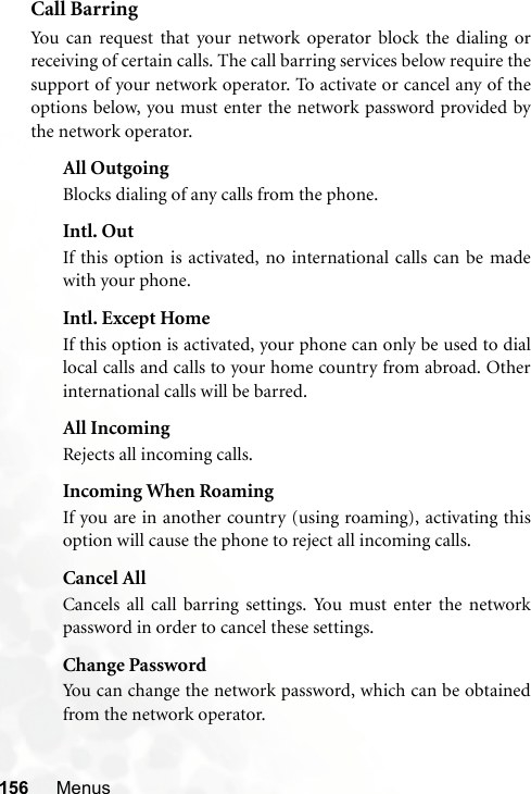 156 MenusCall BarringYou can request that your network operator block the dialing orreceiving of certain calls. The call barring services below require thesupport of your network operator. To activate or cancel any of theoptions below, you must enter the network password provided bythe network operator.All OutgoingBlocks dialing of any calls from the phone.Intl. OutIf this option is activated, no international calls can be madewith your phone.Intl. Except HomeIf this option is activated, your phone can only be used to diallocal calls and calls to your home country from abroad. Otherinternational calls will be barred.All IncomingRejects all incoming calls.Incoming When RoamingIf you are in another country (using roaming), activating thisoption will cause the phone to reject all incoming calls.Cancel AllCancels all call barring settings. You must enter the networkpassword in order to cancel these settings.Change PasswordYou can change the network password, which can be obtainedfrom the network operator.