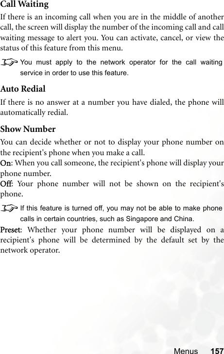 Menus 157Call WaitingIf there is an incoming call when you are in the middle of anothercall, the screen will display the number of the incoming call and callwaiting message to alert you. You can activate, cancel, or view thestatus of this feature from this menu.8You must apply to the network operator for the call waitingservice in order to use this feature.Auto RedialIf there is no answer at a number you have dialed, the phone willautomatically redial.Show NumberYou can decide whether or not to display your phone number onthe recipient&apos;s phone when you make a call.On: When you call someone, the recipient&apos;s phone will display yourphone number.Off: Your phone number will not be shown on the recipient&apos;sphone.8If this feature is turned off, you may not be able to make phonecalls in certain countries, such as Singapore and China.Preset: Whether your phone number will be displayed on arecipient&apos;s phone will be determined by the default set by thenetwork operator.