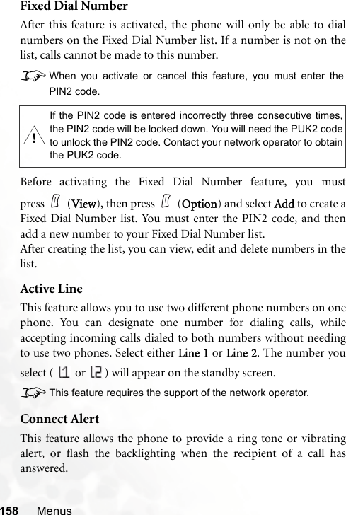 158 MenusFixed Dial NumberAfter this feature is activated, the phone will only be able to dialnumbers on the Fixed Dial Number list. If a number is not on thelist, calls cannot be made to this number.8When you activate or cancel this feature, you must enter thePIN2 code.Before activating the Fixed Dial Number feature, you mustpress (View), then press (Option) and select Add to create aFixed Dial Number list. You must enter the PIN2 code, and thenadd a new number to your Fixed Dial Number list.After creating the list, you can view, edit and delete numbers in thelist.Active LineThis feature allows you to use two different phone numbers on onephone. You can designate one number for dialing calls, whileaccepting incoming calls dialed to both numbers without needingto use two phones. Select either Line 1 or Line 2. The number youselect (   or  ) will appear on the standby screen.8This feature requires the support of the network operator.Connect AlertThis feature allows the phone to provide a ring tone or vibratingalert, or flash the backlighting when the recipient of a call hasanswered.,If the PIN2 code is entered incorrectly three consecutive times,the PIN2 code will be locked down. You will need the PUK2 codeto unlock the PIN2 code. Contact your network operator to obtainthe PUK2 code.