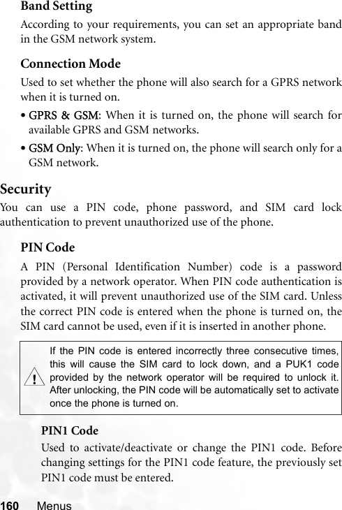 160 MenusBand SettingAccording to your requirements, you can set an appropriate bandin the GSM network system.Connection ModeUsed to set whether the phone will also search for a GPRS networkwhen it is turned on.•GPRS &amp; GSM: When it is turned on, the phone will search foravailable GPRS and GSM networks.•GSM Only: When it is turned on, the phone will search only for aGSM network.SecurityYou can use a PIN code, phone password, and SIM card lockauthentication to prevent unauthorized use of the phone.PIN Code A PIN (Personal Identification Number) code is a passwordprovided by a network operator. When PIN code authentication isactivated, it will prevent unauthorized use of the SIM card. Unlessthe correct PIN code is entered when the phone is turned on, theSIM card cannot be used, even if it is inserted in another phone.PIN1 CodeUsed to activate/deactivate or change the PIN1 code. Beforechanging settings for the PIN1 code feature, the previously setPIN1 code must be entered.,If the PIN code is entered incorrectly three consecutive times,this will cause the SIM card to lock down, and a PUK1 codeprovided by the network operator will be required to unlock it.After unlocking, the PIN code will be automatically set to activateonce the phone is turned on.