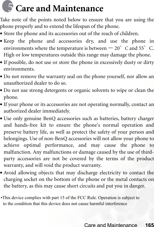 Care and Maintenance 165Care and MaintenanceTake note of the points noted below to ensure that you are using thephone properly and to extend the lifespan of the phone.•Store the phone and its accessories out of the reach of children.•Keep the phone and accessories dry, and use the phone inenvironments where the temperature is between –20°C and 55°C.High or low temperatures outside this range may damage the phone.•If possible, do not use or store the phone in excessively dusty or dirtyenvironments.•Do not remove the warranty seal on the phone yourself, nor allow anunauthorized dealer to do so.•Do not use strong detergents or organic solvents to wipe or clean thephone.•If your phone or its accessories are not operating normally, contact anauthorized dealer immediately.•Use only genuine BenQ accessories such as batteries, battery chargerand hands-free kit to ensure the phone&apos;s normal operation andpreserve battery life, as well as protect the safety of your person andbelongings. Use of non-BenQ accessories will not allow your phone toachieve optimal performance, and may cause the phone tomalfunction. Any malfunctions or damage caused by the use of third-party accessories are not be covered by the terms of the productwarranty, and will void the product warranty.•Avoid allowing objects that may discharge electricity to contact thecharging socket on the bottom of the phone or the metal contacts onthe battery, as this may cause short circuits and put you in danger.•This device complies with part 15 of the FCC Rule. Operation is subject to    to the condition that this device does not cause harmful interference      