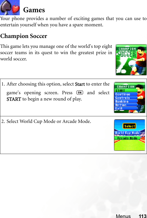 Menus 113GamesYour phone provides a number of exciting games that you can use toentertain yourself when you have a spare moment.Champion Soccer1. After choosing this option, select Start to enter thegame&apos;s opening screen. Press   and selectSTART to begin a new round of play.2. Select World Cup Mode or Arcade Mode.This game lets you manage one of the world&apos;s top eightsoccer teams in its quest to win the greatest prize inworld soccer.