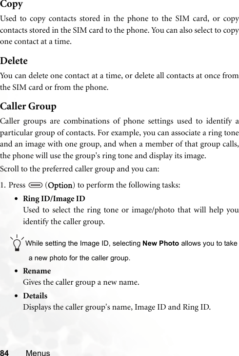 84 MenusCopyUsed to copy contacts stored in the phone to the SIM card, or copycontacts stored in the SIM card to the phone. You can also select to copyone contact at a time.DeleteYou can delete one contact at a time, or delete all contacts at once fromthe SIM card or from the phone.Caller GroupCaller groups are combinations of phone settings used to identify aparticular group of contacts. For example, you can associate a ring toneand an image with one group, and when a member of that group calls,the phone will use the group&apos;s ring tone and display its image.Scroll to the preferred caller group and you can:1. Press  (Option) to perform the following tasks:•Ring ID/Image IDUsed to select the ring tone or image/photo that will help youidentify the caller group.While setting the Image ID, selecting New Photo allows you to takea new photo for the caller group.•RenameGives the caller group a new name.•DetailsDisplays the caller group&apos;s name, Image ID and Ring ID.