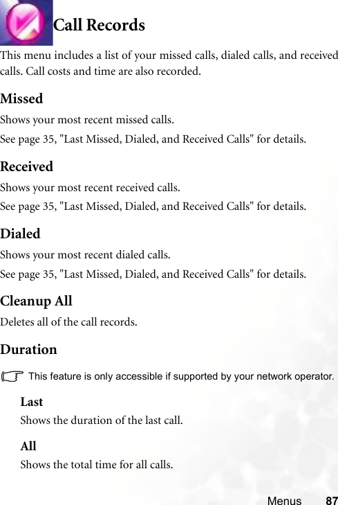 Menus 87Call RecordsThis menu includes a list of your missed calls, dialed calls, and receivedcalls. Call costs and time are also recorded.MissedShows your most recent missed calls.See page 35, &quot;Last Missed, Dialed, and Received Calls&quot; for details.ReceivedShows your most recent received calls. See page 35, &quot;Last Missed, Dialed, and Received Calls&quot; for details.DialedShows your most recent dialed calls.See page 35, &quot;Last Missed, Dialed, and Received Calls&quot; for details.Cleanup AllDeletes all of the call records.DurationThis feature is only accessible if supported by your network operator.LastShows the duration of the last call.AllShows the total time for all calls.