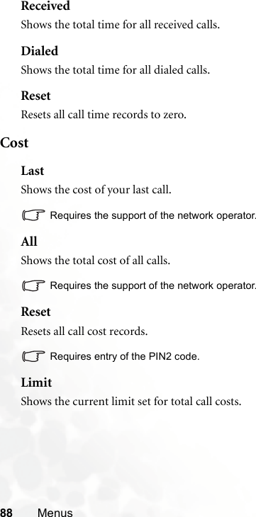 88 MenusReceivedShows the total time for all received calls.DialedShows the total time for all dialed calls.ResetResets all call time records to zero.CostLastShows the cost of your last call.Requires the support of the network operator.AllShows the total cost of all calls.Requires the support of the network operator.ResetResets all call cost records.Requires entry of the PIN2 code.LimitShows the current limit set for total call costs.