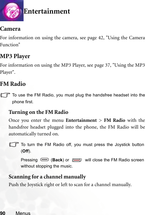 90 MenusEntertainmentCameraFor information on using the camera, see page 42, &quot;Using the CameraFunction&quot;MP3 PlayerFor information on using the MP3 Player, see page 37, &quot;Using the MP3Player&quot;.FM RadioTo use the FM Radio, you must plug the handsfree headset into thephone first.Tur ning on the FM RadioOnce you enter the menu Entertainment &gt; FM Radio with thehandsfree headset plugged into the phone, the FM Radio will beautomatically turned on.To turn the FM Radio off, you must press the Joystick button(Off).Pressing  (Back) or   will close the FM Radio screenwithout stopping the music.Scanning for a channel manuallyPush the Joystick right or left to scan for a channel manually.