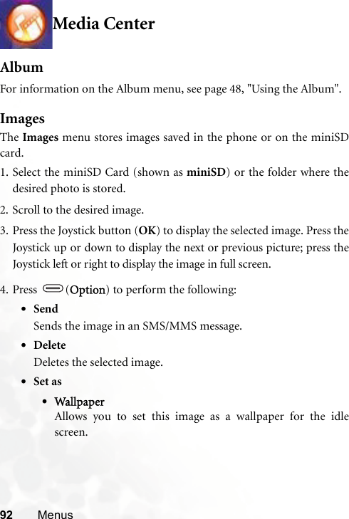 92 MenusMedia CenterAlbumFor information on the Album menu, see page 48, &quot;Using the Album&quot;.ImagesThe Images menu stores images saved in the phone or on the miniSDcard.1. Select the miniSD Card (shown as miniSD) or the folder where thedesired photo is stored.2. Scroll to the desired image.3. Press the Joystick button (OK) to display the selected image. Press theJoystick up or down to display the next or previous picture; press theJoystick left or right to display the image in full screen.4. Press (Option) to perform the following:•SendSends the image in an SMS/MMS message.•DeleteDeletes the selected image.•Set as•WallpaperAllows you to set this image as a wallpaper for the idlescreen.