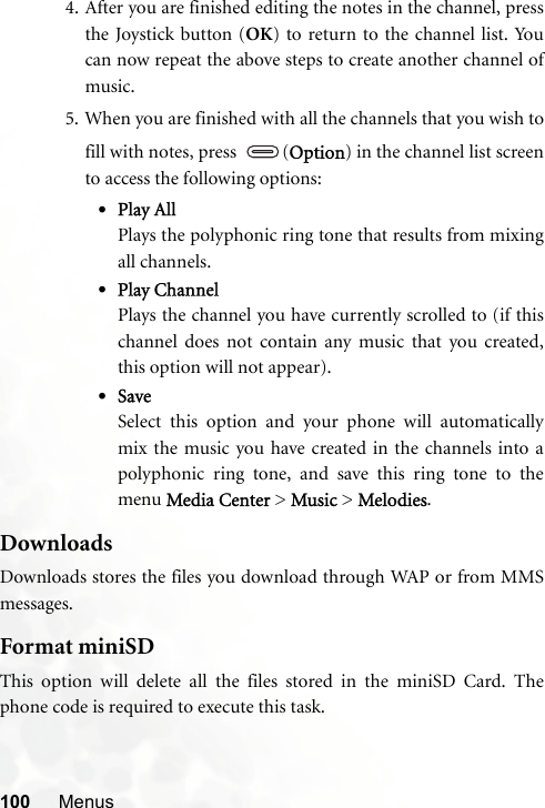 100 Menus4. After you are finished editing the notes in the channel, pressthe Joystick button (OK) to return to the channel list. Youcan now repeat the above steps to create another channel ofmusic.5. When you are finished with all the channels that you wish tofill with notes, press  (Option) in the channel list screento access the following options:•Play AllPlays the polyphonic ring tone that results from mixingall channels.•Play ChannelPlays the channel you have currently scrolled to (if thischannel does not contain any music that you created,this option will not appear).•SaveSelect this option and your phone will automaticallymix the music you have created in the channels into apolyphonic ring tone, and save this ring tone to themenu Media Center &gt; Music &gt; Melodies.DownloadsDownloads stores the files you download through WAP or from MMSmessages.Format miniSDThis option will delete all the files stored in the miniSD Card. Thephone code is required to execute this task.