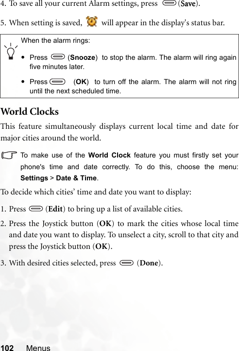 102 Menus4. To save all your current Alarm settings, press  (Save).5. When setting is saved,   will appear in the display&apos;s status bar.World  ClocksThis feature simultaneously displays current local time and date formajor cities around the world.To make use of the World Clock feature you must firstly set yourphone&apos;s time and date correctly. To do this, choose the menu:Settings &gt; Date &amp; Time.To decide which cities’ time and date you want to display:1. Press  (Edit) to bring up a list of available cities.2. Press the Joystick button (OK) to mark the cities whose local timeand date you want to display. To unselect a city, scroll to that city andpress the Joystick button (OK).3. With desired cities selected, press   (Done).When the alarm rings:•Press (Snooze)  to stop the alarm. The alarm will ring againfive minutes later.•Press   (OK)  to turn off the alarm. The alarm will not ringuntil the next scheduled time.