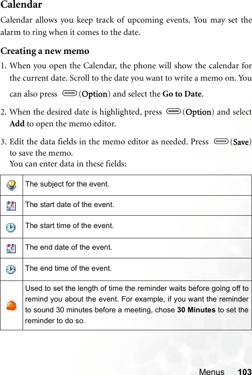 Menus 103CalendarCalendar allows you keep track of upcoming events. You may set thealarm to ring when it comes to the date.Creating a new memo1. When you open the Calendar, the phone will show the calendar forthe current date. Scroll to the date you want to write a memo on. Youcan also press  (Option) and select the Go to Date.2. When the desired date is highlighted, press  (Option) and selectAdd to open the memo editor.3. Edit the data fields in the memo editor as needed. Press  (Save)to save the memo.You can enter data in these fields:The subject for the event.The start date of the event.The start time of the event.The end date of the event.The end time of the event.Used to set the length of time the reminder waits before going off toremind you about the event. For example, if you want the reminderto sound 30 minutes before a meeting, chose 30 Minutes to set thereminder to do so.
