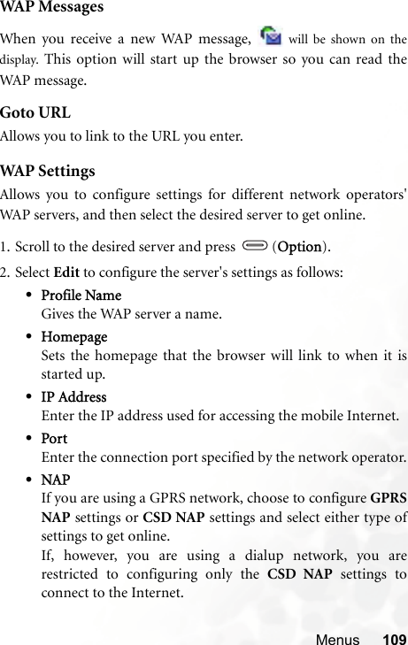 Menus 109WAP MessagesWhen you receive a new WAP message,   will be shown on thedisplay. This option will start up the browser so you can read theWAP message.Goto URLAllows you to link to the URL you enter.WAP  S e t t ingsAllows you to configure settings for different network operators&apos;WAP servers, and then select the desired server to get online.1. Scroll to the desired server and press  (Option).2. Select Edit to configure the server&apos;s settings as follows:•Profile NameGives the WAP server a name.•HomepageSets the homepage that the browser will link to when it isstarted up.•IP AddressEnter the IP address used for accessing the mobile Internet.•PortEnter the connection port specified by the network operator.•NAPIf you are using a GPRS network, choose to configure GPRSNAP settings or CSD NAP settings and select either type ofsettings to get online.If, however, you are using a dialup network, you arerestricted to configuring only the CSD NAP settings toconnect to the Internet.