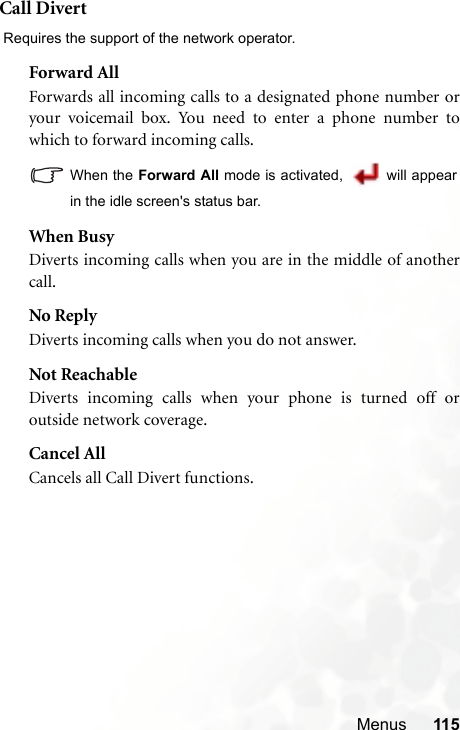 Menus 115Call Divert Requires the support of the network operator.Forward AllForwards all incoming calls to a designated phone number oryour voicemail box. You need to enter a phone number towhich to forward incoming calls.When the Forward All mode is activated,   will appearin the idle screen&apos;s status bar.When BusyDiverts incoming calls when you are in the middle of anothercall.No ReplyDiverts incoming calls when you do not answer.Not ReachableDiverts incoming calls when your phone is turned off oroutside network coverage.Cancel AllCancels all Call Divert functions.