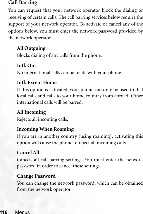 116 MenusCall BarringYou can request that your network operator block the dialing orreceiving of certain calls. The call barring services below require thesupport of your network operator. To activate or cancel any of theoptions below, you must enter the network password provided bythe network operator.All OutgoingBlocks dialing of any calls from the phone.Intl. OutNo international calls can be made with your phone.Intl. Except HomeIf this option is activated, your phone can only be used to diallocal calls and calls to your home country from abroad. Otherinternational calls will be barred.All IncomingRejects all incoming calls.Incoming When RoamingIf you are in another country (using roaming), activating thisoption will cause the phone to reject all incoming calls.Cancel AllCancels all call barring settings. You must enter the networkpassword in order to cancel these settings.Change PasswordYou can change the network password, which can be obtainedfrom the network operator.