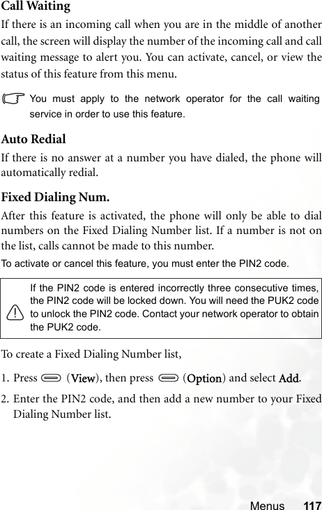 Menus 117Call WaitingIf there is an incoming call when you are in the middle of anothercall, the screen will display the number of the incoming call and callwaiting message to alert you. You can activate, cancel, or view thestatus of this feature from this menu.You must apply to the network operator for the call waitingservice in order to use this feature.Auto RedialIf there is no answer at a number you have dialed, the phone willautomatically redial.Fixed Dialing Num.After this feature is activated, the phone will only be able to dialnumbers on the Fixed Dialing Number list. If a number is not onthe list, calls cannot be made to this number.To activate or cancel this feature, you must enter the PIN2 code.To create a Fixed Dialing Number list, 1. Press (View), then press (Option) and select Add. 2. Enter the PIN2 code, and then add a new number to your FixedDialing Number list.If the PIN2 code is entered incorrectly three consecutive times,the PIN2 code will be locked down. You will need the PUK2 codeto unlock the PIN2 code. Contact your network operator to obtainthe PUK2 code.