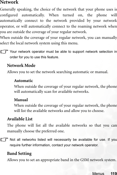 Menus 119NetworkGenerally speaking, the choice of the network that your phone uses isconfigured automatically. When turned on, the phone willautomatically connect to the network provided by your networkoperator, or will automatically connect to the roaming network whenyou are outside the coverage of your regular network.When outside the coverage of your regular network, you can manuallyselect the local network system using this menu.Your network operator must be able to support network selection inorder for you to use this feature.Network ModeAllows you to set the network searching automatic or manual.AutomaticWhen outside the coverage of your regular network, the phonewill automatically scan for available networks.ManualWhen outside the coverage of your regular network, the phonewill list the available networks and allow you to choose.Available ListThe phone will list all the available networks so that you canmanually choose the preferred one.Not all networks listed will necessarily be available for use. If yourequire further information, contact your network operator.Band SettingAllows you to set an appropriate band in the GSM network system.