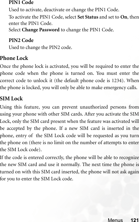 Menus 121PIN1 CodeUsed to activate, deactivate or change the PIN1 Code.To ac t iva t e th e  PI N 1 Co d e, s e lec t  Set Status and set to On, thenenter the PIN1 Code.Select Change Password to change the PIN1 Code.PIN2 CodeUsed to change the PIN2 code.Phone LockOnce the phone lock is activated, you will be required to enter thephone code when the phone is turned on. You must enter thecorrect code to unlock it (the default phone code is 1234). Whenthe phone is locked, you will only be able to make emergency calls.SIM LockUsing this feature, you can prevent unauthorized persons fromusing your phone with other SIM cards. After you activate the SIMLock, only the SIM card present when the feature was activated willbe accepted by the phone. If a new SIM card is inserted in thephone, entry of  the SIM Lock code will be requested as you turnthe phone on (there is no limit on the number of attempts to enterthe SIM Lock code).If the code is entered correctly, the phone will be able to recognizethe new SIM card and use it normally. The next time the phone isturned on with this SIM card inserted, the phone will not ask againfor you to enter the SIM Lock code.