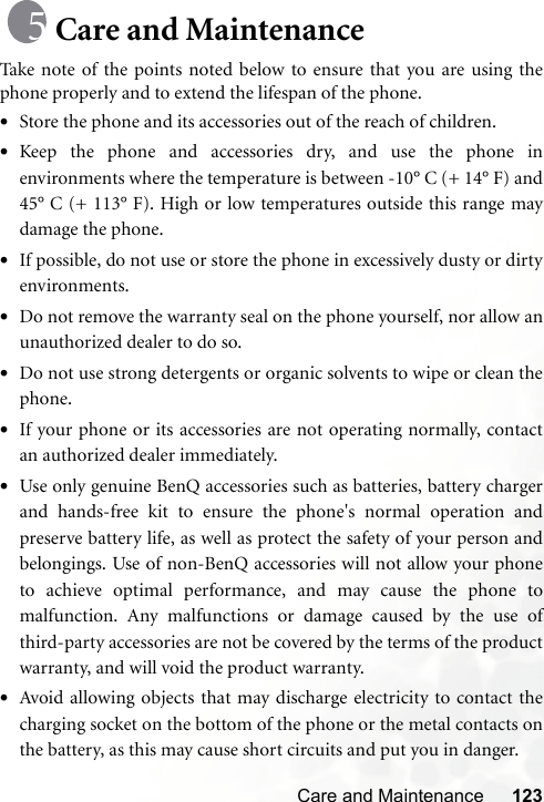 Care and Maintenance 123Care and MaintenanceTake note of the points noted below to ensure that you are using thephone properly and to extend the lifespan of the phone.•Store the phone and its accessories out of the reach of children.•Keep the phone and accessories dry, and use the phone inenvironments where the temperature is between -10° C (+ 14° F) and45° C (+ 113° F). High or low temperatures outside this range maydamage the phone.•If possible, do not use or store the phone in excessively dusty or dirtyenvironments.•Do not remove the warranty seal on the phone yourself, nor allow anunauthorized dealer to do so.•Do not use strong detergents or organic solvents to wipe or clean thephone.•If your phone or its accessories are not operating normally, contactan authorized dealer immediately.•Use only genuine BenQ accessories such as batteries, battery chargerand hands-free kit to ensure the phone&apos;s normal operation andpreserve battery life, as well as protect the safety of your person andbelongings. Use of non-BenQ accessories will not allow your phoneto achieve optimal performance, and may cause the phone tomalfunction. Any malfunctions or damage caused by the use ofthird-party accessories are not be covered by the terms of the productwarranty, and will void the product warranty.•Avoid allowing objects that may discharge electricity to contact thecharging socket on the bottom of the phone or the metal contacts onthe battery, as this may cause short circuits and put you in danger.