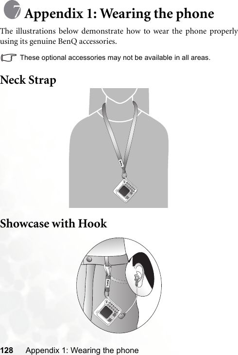 128 Appendix 1: Wearing the phoneAppendix 1: Wearing the phoneThe illustrations below demonstrate how to wear the phone properlyusing its genuine BenQ accessories.These optional accessories may not be available in all areas.Neck StrapShowcase with Hook 