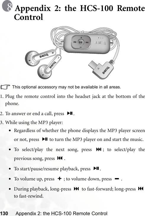 130 Appendix 2: the HCS-100 Remote ControlAppendix 2: the HCS-100 RemoteControlThis optional accessory may not be available in all areas.1. Plug the remote control into the headset jack at the bottom of thephone.2. To answer or end a call, press  .3. While using the MP3 player:•Regardless of whether the phone displays the MP3 player screenor not, press   to turn the MP3 player on and start the music.•To select/play the next song, press  ; to select/play theprevious song, press  .•To start/pause/resume playback, press  .•To volume up, press  ; to volume down, press  .•During playback, long-press   to fast-forward; long-press to fast-rewind.