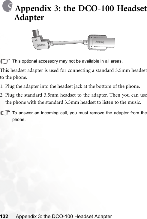 132 Appendix 3: the DCO-100 Headset AdapterAppendix 3: the DCO-100 HeadsetAdapterThis optional accessory may not be available in all areas.This headset adapter is used for connecting a standard 3.5mm headsetto the phone.1. Plug the adapter into the headset jack at the bottom of the phone.2. Plug the standard 3.5mm headset to the adapter. Then you can usethe phone with the standard 3.5mm headset to listen to the music.To answer an incoming call, you must remove the adapter from thephone.