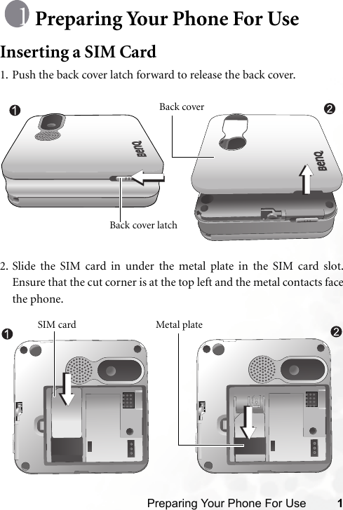 Preparing Your Phone For Use 1Preparing Your Phone For UseInserting a SIM Card1. Push the back cover latch forward to release the back cover.2. Slide the SIM card in under the metal plate in the SIM card slot.Ensure that the cut corner is at the top left and the metal contacts facethe phone. Back cover latchBack coverMetal plateSIM card