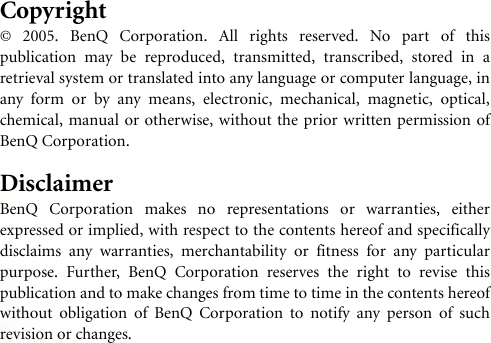 Copyright© 2005. BenQ Corporation. All rights reserved. No part of thispublication may be reproduced, transmitted, transcribed, stored in aretrieval system or translated into any language or computer language, inany form or by any means, electronic, mechanical, magnetic, optical,chemical, manual or otherwise, without the prior written permission ofBenQ Corporation.DisclaimerBenQ Corporation makes no representations or warranties, eitherexpressed or implied, with respect to the contents hereof and specificallydisclaims any warranties, merchantability or fitness for any particularpurpose. Further, BenQ Corporation reserves the right to revise thispublication and to make changes from time to time in the contents hereofwithout obligation of BenQ Corporation to notify any person of suchrevision or changes.