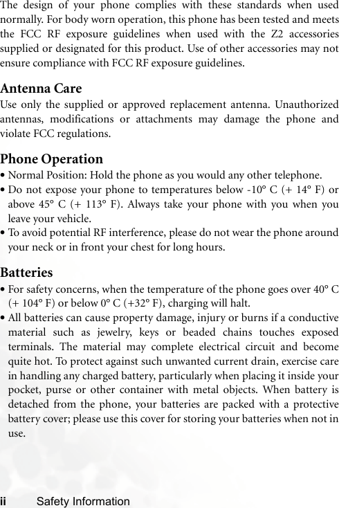 ii Safety InformationThe design of your phone complies with these standards when usednormally. For body worn operation, this phone has been tested and meetsthe FCC RF exposure guidelines when used with the Z2 accessoriessupplied or designated for this product. Use of other accessories may notensure compliance with FCC RF exposure guidelines.Antenna CareUse only the supplied or approved replacement antenna. Unauthorizedantennas, modifications or attachments may damage the phone andviolate FCC regulations. Phone Operation•Normal Position: Hold the phone as you would any other telephone.•Do not expose your phone to temperatures below -10° C (+ 14° F) orabove 45° C (+ 113° F). Always take your phone with you when youleave your vehicle.•To avoid potential RF interference, please do not wear the phone aroundyour neck or in front your chest for long hours.Batteries•For safety concerns, when the temperature of the phone goes over 40° C(+ 104° F) or below 0° C (+32° F), charging will halt.•All batteries can cause property damage, injury or burns if a conductivematerial such as jewelry, keys or beaded chains touches exposedterminals. The material may complete electrical circuit and becomequite hot. To protect against such unwanted current drain, exercise carein handling any charged battery, particularly when placing it inside yourpocket, purse or other container with metal objects. When battery isdetached from the phone, your batteries are packed with a protectivebattery cover; please use this cover for storing your batteries when not inuse.