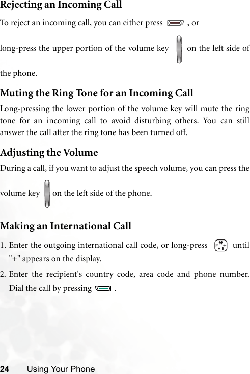 24 Using Your PhoneRejecting an Incoming CallTo reject an incoming call, you can either press  , orlong-press the upper portion of the volume key    on the left side ofthe phone.Muting the Ring Tone for an Incoming Call Long-pressing the lower portion of the volume key will mute the ringtone for an incoming call to avoid disturbing others. You can stillanswer the call after the ring tone has been turned off.Adjusting the Volume During a call, if you want to adjust the speech volume, you can press thevolume key  on the left side of the phone.Making an International Call1. Enter the outgoing international call code, or long-press    until&quot;+&quot; appears on the display.2. Enter the recipient&apos;s country code, area code and phone number.Dial the call by pressing  .