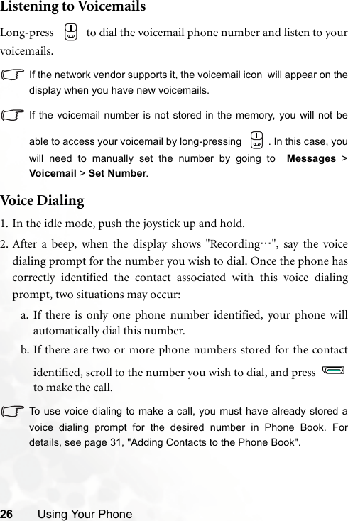 26 Using Your PhoneListening to VoicemailsLong-press   to dial the voicemail phone number and listen to yourvoicemails.If the network vendor supports it, the voicemail icon  will appear on thedisplay when you have new voicemails.If the voicemail number is not stored in the memory, you will not beable to access your voicemail by long-pressing  . In this case, youwill need to manually set the number by going to  Messages &gt;Voicemail &gt; Set Number.Voi c e  Dia l ing1. In the idle mode, push the joystick up and hold.2. After a beep, when the display shows &quot;Recording…&quot;, say the voicedialing prompt for the number you wish to dial. Once the phone hascorrectly identified the contact associated with this voice dialingprompt, two situations may occur:a. If there is only one phone number identified, your phone willautomatically dial this number.b. If there are two or more phone numbers stored for the contactidentified, scroll to the number you wish to dial, and press to make the call.To use voice dialing to make a call, you must have already stored avoice dialing prompt for the desired number in Phone Book. Fordetails, see page 31, &quot;Adding Contacts to the Phone Book&quot;.