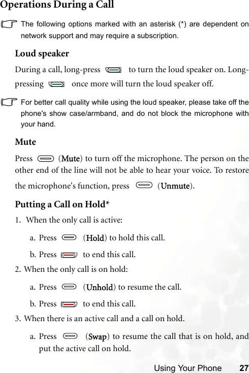 Using Your Phone 27Operations During a CallThe following options marked with an asterisk (*) are dependent onnetwork support and may require a subscription.Loud speakerDuring a call, long-press   to turn the loud speaker on. Long-pressing   once more will turn the loud speaker off.For better call quality while using the loud speaker, please take off thephone&apos;s show case/armband, and do not block the microphone withyour hand.MutePress  (Mute) to turn off the microphone. The person on theother end of the line will not be able to hear your voice. To restorethe microphone&apos;s function, press    (Unmute).Putting a Call on Hold*1.  When the only call is active:a. Press  (Hold) to hold this call.b. Press   to end this call. 2. When the only call is on hold:a. Press  (Unhold) to resume the call.b. Press   to end this call.3. When there is an active call and a call on hold.a. Press  (Swap) to resume the call that is on hold, andput the active call on hold.