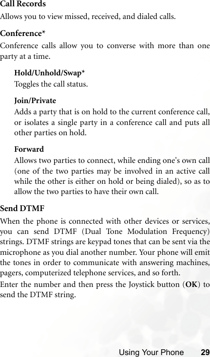 Using Your Phone 29Call RecordsAllows you to view missed, received, and dialed calls.Conference*Conference calls allow you to converse with more than oneparty at a time.Hold/Unhold/Swap*Toggles the call status.Join/PrivateAdds a party that is on hold to the current conference call,or isolates a single party in a conference call and puts allother parties on hold.ForwardAllows two parties to connect, while ending one&apos;s own call(one of the two parties may be involved in an active callwhile the other is either on hold or being dialed), so as toallow the two parties to have their own call.Send DTMFWhen the phone is connected with other devices or services,you can send DTMF (Dual Tone Modulation Frequency)strings. DTMF strings are keypad tones that can be sent via themicrophone as you dial another number. Your phone will emitthe tones in order to communicate with answering machines,pagers, computerized telephone services, and so forth.Enter the number and then press the Joystick button (OK) tosend the DTMF string.