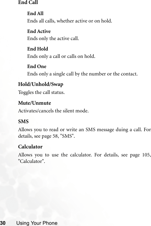 30 Using Your PhoneEnd CallEnd AllEnds all calls, whether active or on hold.End ActiveEnds only the active call.End HoldEnds only a call or calls on hold.End OneEnds only a single call by the number or the contact.Hold/Unhold/SwapToggles the call status.Mute/UnmuteActivates/cancels the silent mode.SMSAllows you to read or write an SMS message duing a call. Fordetails, see page 58, &quot;SMS&quot;.CalculatorAllows you to use the calculator. For details, see page 105,&quot;Calculator&quot;.