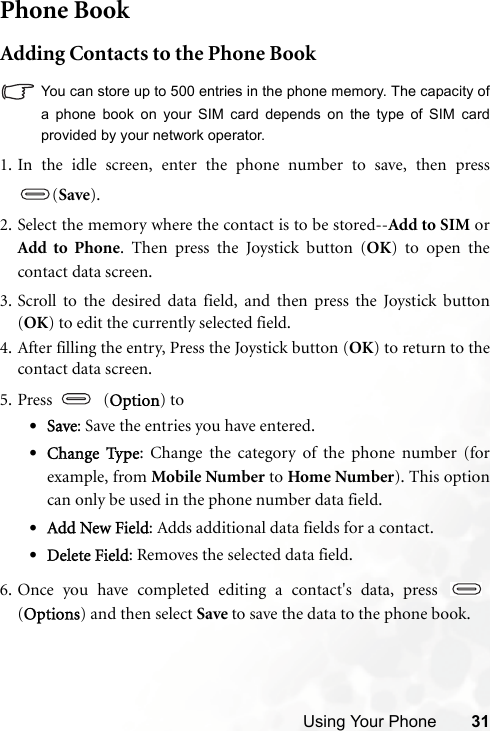 Using Your Phone 31Phone BookAdding Contacts to the Phone BookYou can store up to 500 entries in the phone memory. The capacity ofa phone book on your SIM card depends on the type of SIM cardprovided by your network operator.   1. In the idle screen, enter the phone number to save, then press(Save).2. Select the memory where the contact is to be stored--Add to SIM orAdd to Phone. Then press the Joystick button (OK) to open thecontact data screen.3. Scroll to the desired data field, and then press the Joystick button(OK) to edit the currently selected field.4. After filling the entry, Press the Joystick button (OK) to return to thecontact data screen.5. Press  (Option) to•Save: Save the entries you have entered. •Change Type: Change the category of the phone number (forexample, from Mobile Number to Home Number). This optioncan only be used in the phone number data field.•Add New Field: Adds additional data fields for a contact.•Delete Field: Removes the selected data field.6. Once you have completed editing a contact&apos;s data, press (Options) and then select Save to save the data to the phone book.