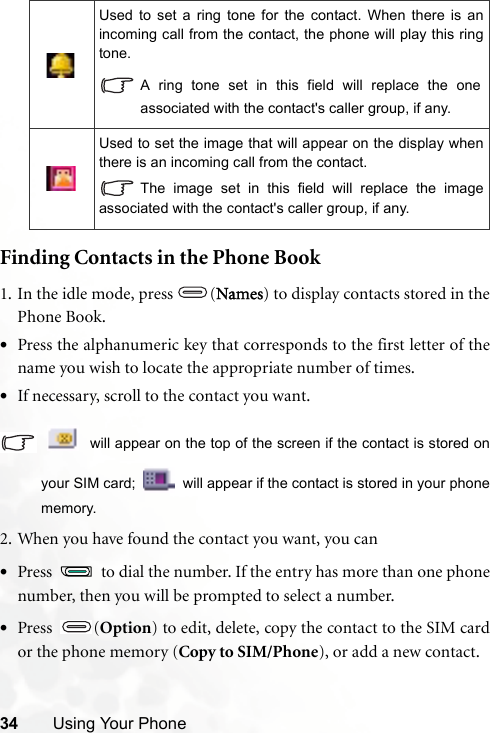 34 Using Your PhoneFinding Contacts in the Phone Book1. In the idle mode, press (Names) to display contacts stored in thePhone Book.•Press the alphanumeric key that corresponds to the first letter of thename you wish to locate the appropriate number of times.•If necessary, scroll to the contact you want. will appear on the top of the screen if the contact is stored onyour SIM card;   will appear if the contact is stored in your phonememory.2. When you have found the contact you want, you can•Press   to dial the number. If the entry has more than one phonenumber, then you will be prompted to select a number.•Press (Option) to edit, delete, copy the contact to the SIM cardor the phone memory (Copy to SIM/Phone), or add a new contact.Used to set a ring tone for the contact. When there is anincoming call from the contact, the phone will play this ringtone.A ring tone set in this field will replace the oneassociated with the contact&apos;s caller group, if any.Used to set the image that will appear on the display whenthere is an incoming call from the contact.The image set in this field will replace the imageassociated with the contact&apos;s caller group, if any.