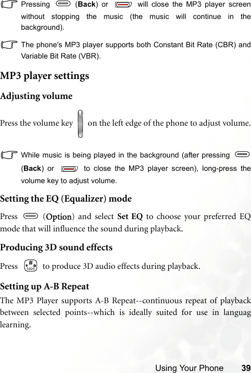 Using Your Phone 39Pressing  (Back) or   will close the MP3 player screenwithout stopping the music (the music will continue in thebackground).The phone&apos;s MP3 player supports both Constant Bit Rate (CBR) andVariable Bit Rate (VBR).MP3 player settingsAdjusting volumePress the volume key   on the left edge of the phone to adjust volume.While music is being played in the background (after pressing (Back) or   to close the MP3 player screen), long-press thevolume key to adjust volume.Setting the EQ (Equalizer) modePress  (Option) and select Set EQ to choose your preferred EQmode that will influence the sound during playback.Producing 3D sound effectsPress   to produce 3D audio effects during playback.Setting up A-B RepeatThe MP3 Player supports A-B Repeat--continuous repeat of playbackbetween selected points--which is ideally suited for use in languaglearning.