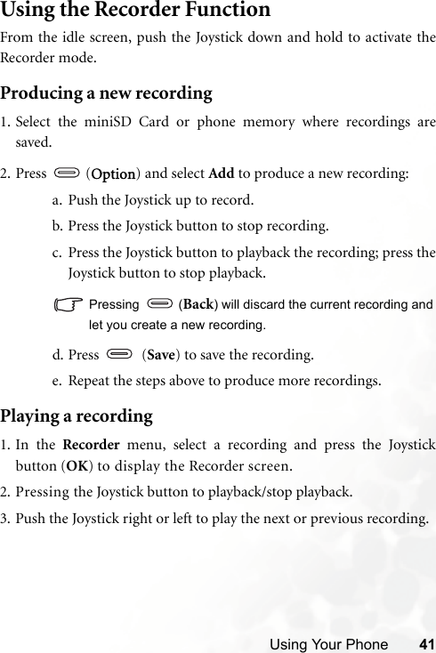 Using Your Phone 41Using the Recorder FunctionFrom the idle screen, push the Joystick down and hold to activate theRecorder mode.Producing a new recording1. Select the miniSD Card or phone memory where recordings aresaved.2. Press  (Option) and select Add to produce a new recording:a. Push the Joystick up to record.b. Press the Joystick button to stop recording.c. Press the Joystick button to playback the recording; press theJoystick button to stop playback.Pressing  (Back) will discard the current recording andlet you create a new recording.d. Press    (Save) to save the recording.e. Repeat the steps above to produce more recordings.Playing a recording1. In the Recorder menu, select a recording and press the Joystickbutton (OK) to display the Recorder screen.2. Pressing the Joystick button to playback/stop playback.3. Push the Joystick right or left to play the next or previous recording.