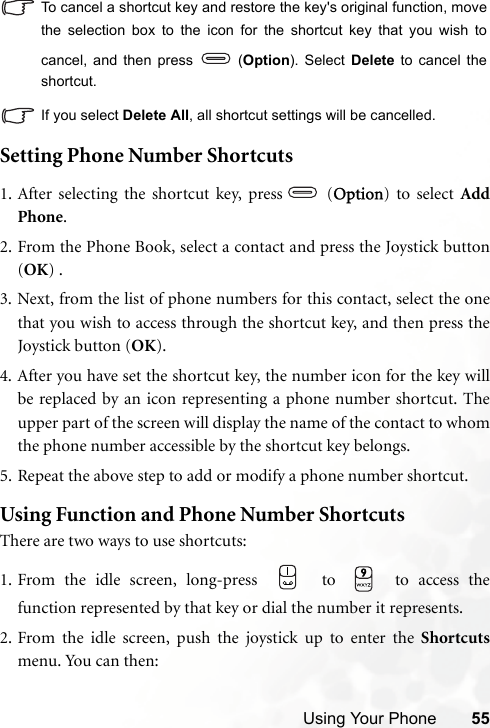 Using Your Phone 55To cancel a shortcut key and restore the key&apos;s original function, movethe selection box to the icon for the shortcut key that you wish tocancel, and then press   (Option). Select Delete to cancel theshortcut. If you select Delete All, all shortcut settings will be cancelled.Setting Phone Number Shortcuts1. After selecting the shortcut key, press  (Option) to select AddPhone.2. From the Phone Book, select a contact and press the Joystick button(OK) .3. Next, from the list of phone numbers for this contact, select the onethat you wish to access through the shortcut key, and then press theJoystick button (OK).4. After you have set the shortcut key, the number icon for the key willbe replaced by an icon representing a phone number shortcut. Theupper part of the screen will display the name of the contact to whomthe phone number accessible by the shortcut key belongs.5. Repeat the above step to add or modify a phone number shortcut.Using Function and Phone Number ShortcutsThere are two ways to use shortcuts:1. From the idle screen, long-press   to   to access thefunction represented by that key or dial the number it represents.2. From the idle screen, push the joystick up to enter the Shortcutsmenu. You can then: