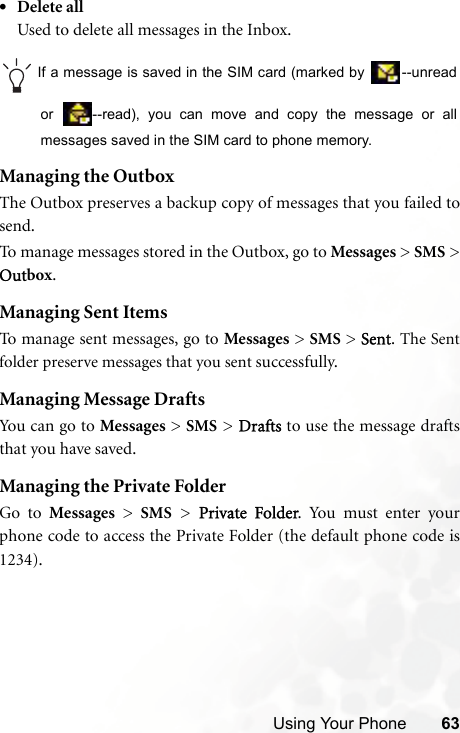 Using Your Phone 63•Delete allUsed to delete all messages in the Inbox.If a message is saved in the SIM card (marked by  --unreador  --read), you can move and copy the message or allmessages saved in the SIM card to phone memory.Managing the OutboxThe Outbox preserves a backup copy of messages that you failed tosend.To manage messages stored in the Outbox, go to Messages &gt; SMS &gt;Outbox.Managing Sent ItemsTo manage sent messages, go to Messages &gt; SMS &gt; Sent. The Sentfolder preserve messages that you sent successfully.Managing Message DraftsYou c an g o to  Messages &gt; SMS &gt; Drafts to use the message draftsthat you have saved.Managing the Private FolderGo to Messages &gt; SMS &gt; Private Folder. You must enter yourphone code to access the Private Folder (the default phone code is1234).