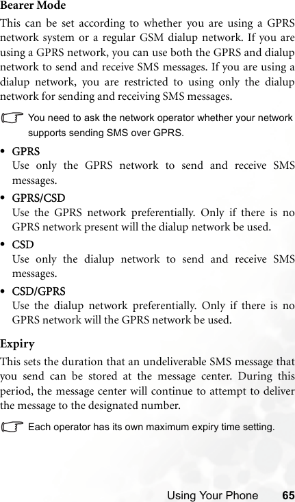 Using Your Phone 65Bearer ModeThis can be set according to whether you are using a GPRSnetwork system or a regular GSM dialup network. If you areusing a GPRS network, you can use both the GPRS and dialupnetwork to send and receive SMS messages. If you are using adialup network, you are restricted to using only the dialupnetwork for sending and receiving SMS messages.You need to ask the network operator whether your networksupports sending SMS over GPRS.•GPRSUse only the GPRS network to send and receive SMSmessages.•GPRS/CSDUse the GPRS network preferentially. Only if there is noGPRS network present will the dialup network be used.•CSDUse only the dialup network to send and receive SMSmessages.•CSD/GPRSUse the dialup network preferentially. Only if there is noGPRS network will the GPRS network be used.ExpiryThis sets the duration that an undeliverable SMS message thatyou send can be stored at the message center. During thisperiod, the message center will continue to attempt to deliverthe message to the designated number.Each operator has its own maximum expiry time setting.