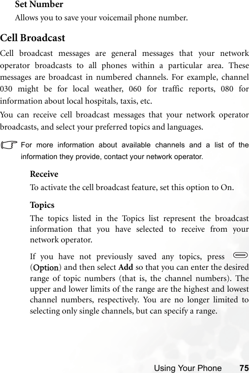 Using Your Phone 75Set NumberAllows you to save your voicemail phone number.Cell BroadcastCell broadcast messages are general messages that your networkoperator broadcasts to all phones within a particular area. Thesemessages are broadcast in numbered channels. For example, channel030 might be for local weather, 060 for traffic reports, 080 forinformation about local hospitals, taxis, etc.You can receive cell broadcast messages that your network operatorbroadcasts, and select your preferred topics and languages.For more information about available channels and a list of theinformation they provide, contact your network operator.ReceiveTo activate the cell broadcast feature, set this option to On.Top ic sThe topics listed in the Topics list represent the broadcastinformation that you have selected to receive from yournetwork operator.If you have not previously saved any topics, press (Option) and then select Add so that you can enter the desiredrange of topic numbers (that is, the channel numbers). Theupper and lower limits of the range are the highest and lowestchannel numbers, respectively. You are no longer limited toselecting only single channels, but can specify a range.