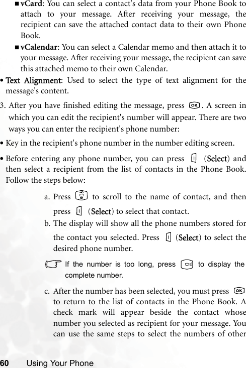 60 Using Your PhonevCard: You can select a contact&apos;s data from your Phone Book toattach to your message. After receiving your message, therecipient can save the attached contact data to their own PhoneBook.vCalendar: You can select a Calendar memo and then attach it toyour message. After receiving your message, the recipient can savethis attached memo to their own Calendar.•Text  Alignment: Used to select the type of text alignment for themessage&apos;s content.3. After you have finished editing the message, press  . A screen inwhich you can edit the recipient&apos;s number will appear. There are twoways you can enter the recipient&apos;s phone number:•Key in the recipient&apos;s phone number in the number editing screen.•Before entering any phone number, you can press   (SSelect) andthen select a recipient from the list of contacts in the Phone Book.Follow the steps below:a. Press   to scroll to the name of contact, and thenpress  (SSelect) to select that contact.b. The display will show all the phone numbers stored forthe contact you selected. Press  (SSelect) to select thedesired phone number.If the number is too long, press   to display thecomplete number.c. After the number has been selected, you must press to return to the list of contacts in the Phone Book. Acheck mark will appear beside the contact whosenumber you selected as recipient for your message. Youcan use the same steps to select the numbers of other