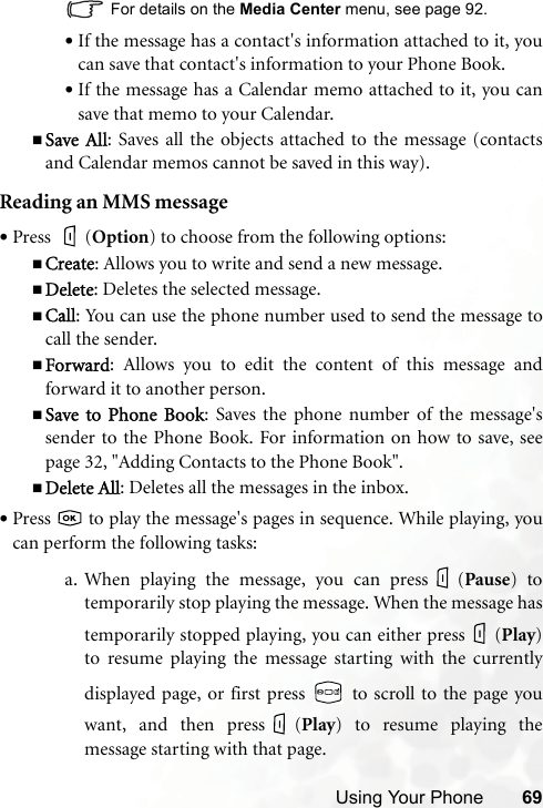Using Your Phone 69For details on the Media Center menu, see page 92.•If the message has a contact&apos;s information attached to it, youcan save that contact&apos;s information to your Phone Book.•If the message has a Calendar memo attached to it, you cansave that memo to your Calendar.Save All: Saves all the objects attached to the message (contactsand Calendar memos cannot be saved in this way).Reading an MMS message•Press (Option) to choose from the following options:Create: Allows you to write and send a new message.Delete: Deletes the selected message.Call: You can use the phone number used to send the message tocall the sender.Forward: Allows you to edit the content of this message andforward it to another person.Save to  Phone  Book: Saves the phone number of the message&apos;ssender to the Phone Book. For information on how to save, seepage 32, &quot;Adding Contacts to the Phone Book&quot;.Delete All: Deletes all the messages in the inbox.•Press   to play the message&apos;s pages in sequence. While playing, youcan perform the following tasks:a. When playing the message, you can press (Pause) totemporarily stop playing the message. When the message hastemporarily stopped playing, you can either press (Play)to resume playing the message starting with the currentlydisplayed page, or first press   to scroll to the page youwant, and then press (Play) to resume playing themessage starting with that page.