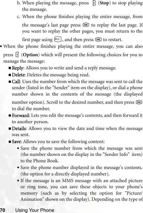 70 Using Your Phoneb. When playing the message, press  (Stop) to stop playingthe message.c. When the phone finishes playing the entire message, fromthe message&apos;s last page press   to replay the last page. Ifyou want to replay the other pages, you must return to thefirst page using  , and then press   to restart.•When the phone finishes playing the entire message, you can alsopress (Option) which will present the following choices for you tomanage the message:Reply: Allows you to write and send a reply message.Delete: Deletes the message being read.Call: Uses the number from which the message was sent to call thesender (listed in the &quot;Sender&quot; item on the display), or dial a phonenumber shown in the contents of the message (the displayednumber option). Scroll to the desired number, and then press to dial the number.Forward: Lets you edit the message&apos;s contents, and then forward itto another person.Details: Allows you to view the date and time when the messagewas sent.Save: Allows you to save the following content:•Save the phone number from which the message was sent(the number shown on the display in the &quot;Sender Info&quot;  item)to the Phone Book.•Save the phone number displayed in the message&apos;s contents.(the option for a directly displayed number).•If the message is an MMS message with an attached pictureor ring tone, you can save these objects to your phone&apos;smemory (such as by selecting the option for &quot;Picture/Animation&quot; shown on the display). Depending on the type of