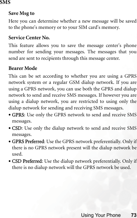 Using Your Phone 73SMSSave Msg toHere you can determine whether a new message will be savedto the phone&apos;s memory or to your SIM card&apos;s memory.Service Center No.This feature allows you to save the message center&apos;s phonenumber for sending your messages. The messages that yousend are sent to recipients through this message center.Bearer ModeThis can be set according to whether you are using a GPRSnetwork system or a regular GSM dialup network. If you areusing a GPRS network, you can use both the GPRS and dialupnetwork to send and receive SMS messages. If however you areusing a dialup network, you are restricted to using only thedialup network for sending and receiving SMS messages.•GPRS: Use only the GPRS network to send and receive SMSmessages.•CSD: Use only the dialup network to send and receive SMSmessages.•GPRS Preferred: Use the GPRS network preferentially. Only ifthere is no GPRS network present will the dialup network beused.•CSD Preferred: Use the dialup network preferentially. Only ifthere is no dialup network will the GPRS network be used.
