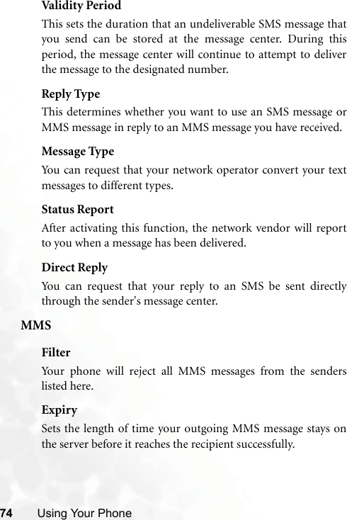 74 Using Your PhoneValidit y Perio dThis sets the duration that an undeliverable SMS message thatyou send can be stored at the message center. During thisperiod, the message center will continue to attempt to deliverthe message to the designated number.Reply TypeThis determines whether you want to use an SMS message orMMS message in reply to an MMS message you have received.Message TypeYou can request that your network operator convert your textmessages to different types.Status ReportAfter activating this function, the network vendor will reportto you when a message has been delivered.Direct ReplyYou can request that your reply to an SMS be sent directlythrough the sender&apos;s message center.MMSFilterYour phone will reject all MMS messages from the senderslisted here.ExpirySets the length of time your outgoing MMS message stays onthe server before it reaches the recipient successfully.