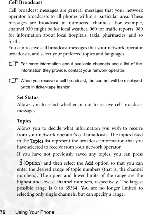 76 Using Your PhoneCell BroadcastCell broadcast messages are general messages that your networkoperator broadcasts to all phones within a particular area. Thesemessages are broadcast in numbered channels. For example,channel 030 might be for local weather, 060 for traffic reports, 080for information about local hospitals, taxis, pharmacies, and soforth.You can receive cell broadcast messages that your network operatorbroadcasts, and select your preferred topics and languages.For more information about available channels and a list of theinformation they provide, contact your network operator.When you receive a cell broadcast, the content will be displayedtwice in ticker-tape fashion.Set StatusAllows you to select whether or not to receive cell broadcastmessages.Top i csAllows you to decide what information you wish to receivefrom your network operator&apos;s cell broadcasts. The topics listedin the TTopics list represent the broadcast information that youhave selected to receive from your network operator.If you have not previously saved any topics, you can press(OOption) and then select the AAdd option so that you canenter the desired range of topic numbers (that is, the channelnumbers). The upper and lower limits of the range are thehighest and lowest channel numbers, respectively. The largestpossible range is 0 to 65534. You are no longer limited toselecting only single channels, but can specify a range.