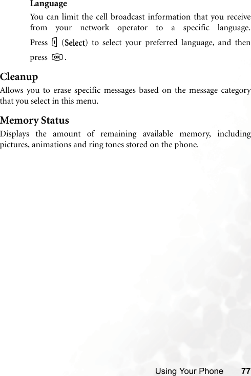 Using Your Phone 77LanguageYou can limit the cell broadcast information that you receivefrom your network operator to a specific language.Press (SSelect) to select your preferred language, and thenpress .CleanupAllows you to erase specific messages based on the message categorythat you select in this menu.Memory StatusDisplays the amount of remaining available memory, includingpictures, animations and ring tones stored on the phone.