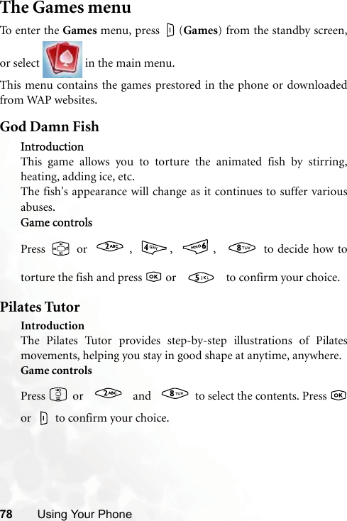 78 Using Your PhoneThe Games menuTo e n te r  th e Games menu, press  (Games) from the standby screen,or select   in the main menu.This menu contains the games prestored in the phone or downloadedfrom WAP websites.God Damn FishIntroductionThis game allows you to torture the animated fish by stirring,heating, adding ice, etc.The fish&apos;s appearance will change as it continues to suffer variousabuses.Game controlsPress   or  ,  ,  ,   to decide how totorture the fish and press   or   to confirm your choice.Pilates TutorIntroductionThe Pilates Tutor provides step-by-step illustrations of Pilatesmovements, helping you stay in good shape at anytime, anywhere.Game controlsPress   or   and  to select the contents. Press or   to confirm your choice.