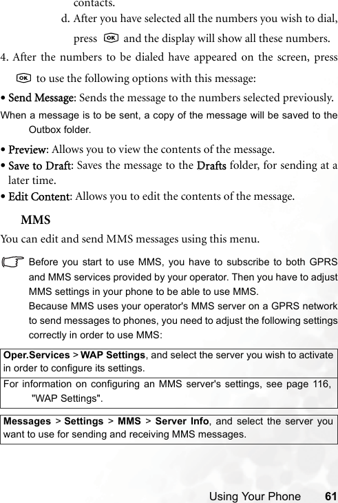 Using Your Phone 61contacts.d. After you have selected all the numbers you wish to dial,press   and the display will show all these numbers.4. After the numbers to be dialed have appeared on the screen, press to use the following options with this message:•Send Message: Sends the message to the numbers selected previously.When a message is to be sent, a copy of the message will be saved to theOutbox folder.•Preview: Allows you to view the contents of the message.•Save to Draft: Saves the message to the DDrafts folder, for sending at alater time.•Edit Content: Allows you to edit the contents of the message.MMSYou can edit and send MMS messages using this menu.Before you start to use MMS, you have to subscribe to both GPRSand MMS services provided by your operator. Then you have to adjustMMS settings in your phone to be able to use MMS.Because MMS uses your operator&apos;s MMS server on a GPRS networkto send messages to phones, you need to adjust the following settingscorrectly in order to use MMS:Oper.Services &gt; WAP Settings, and select the server you wish to activatein order to configure its settings.For information on configuring an MMS server&apos;s settings, see page 116,&quot;WAP Settings&quot;.Messages &gt; Settings &gt; MMS &gt; Server Info, and select the server youwant to use for sending and receiving MMS messages.